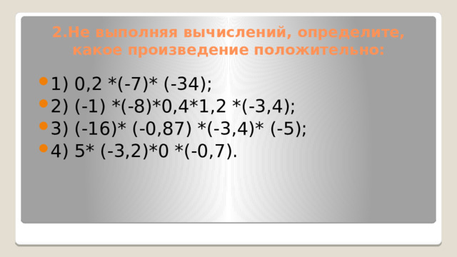 2.Не выполняя вычислений, определите, какое произведение положительно: 1) 0,2 *(-7)* (-34); 2) (-1) *(-8)*0,4*1,2 *(-3,4); 3) (-16)* (-0,87) *(-3,4)* (-5); 4) 5* (-3,2)*0 *(-0,7). 