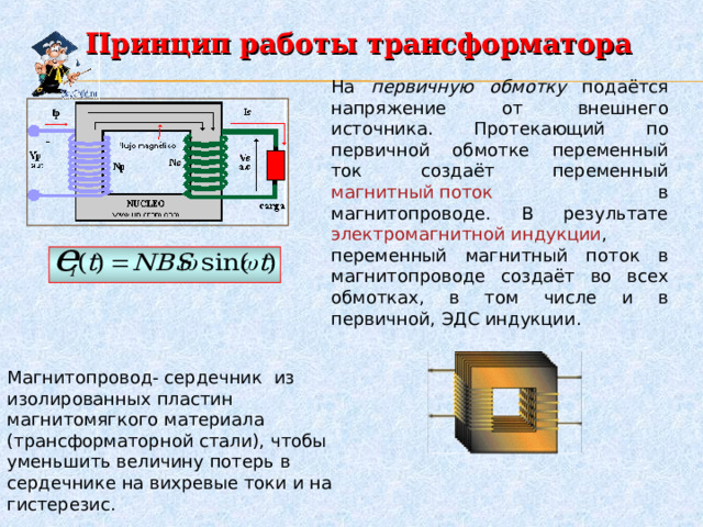 Принцип работы трансформатора На первичную обмотку подаётся напряжение от внешнего источника. Протекающий по первичной обмотке переменный ток создаёт переменный магнитный поток в магнитопроводе. В результате электромагнитной индукции , переменный магнитный поток в магнитопроводе создаёт во всех обмотках, в том числе и в первичной, ЭДС индукции. Магнитопровод- сердечник из изолированных пластин магнитомягкого материала (трансформаторной стали), чтобы уменьшить величину потерь в сердечнике на вихревые токи и на гистерезис. 