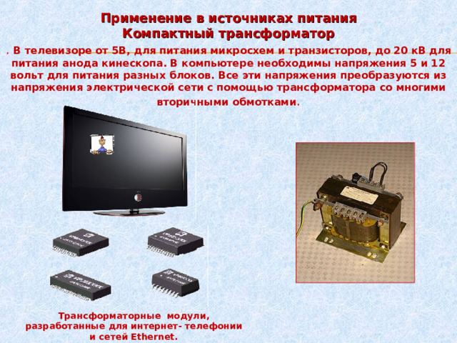 Применение в источниках питания Компактный трансформатор . В телевизоре от 5В, для питания микросхем и транзисторов, до 20 кВ для питания анода кинескопа. В компьютере необходимы напряжения 5 и 12 вольт для питания разных блоков. Все эти напряжения преобразуются из напряжения электрической сети с помощью трансформатора со многими вторичными обмотками . Трансформаторные модули, разработанные для интернет- телефонии и сетей Ethernet. 