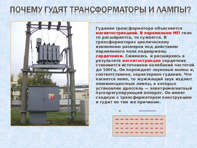 Гудение трансформатора объясняется магнитострикцией. В переменном МП тело то расширяется, то сужается. В трансформаторах циклическому изменению размеров под действием переменного поля подвержены сердечники. Сжимаясь и расширяясь в результате магнитострикции с ердечник становится источником колебаний частотой до 100Гц. Он порождает звуковые волны и, соответственно, характерное гудение. Что касается ламп, то жужжащий звук издают люминесцентные лампы, в которых установлен дроссель — электромагнитный пускорегулирующий аппарат. Он имеет сходную с трансформатором конструкцию и гудит по тем же причинам. 