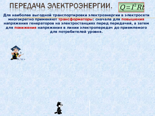 Для наиболее выгодной транспортировки электроэнергии в электросети многократно применяют трансформаторы : сначала для повышения напряжения генераторов на электростанциях перед передачей, а затем для понижения напряжения в линии электропередач до приемлемого для потребителей уровня. 