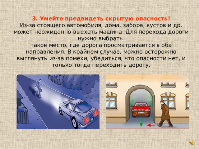 3. Умейте предвидеть скрытую опасность!  Из-за стоящего автомобиля, дома, забора, кустов и др. может неожиданно выехать машина. Для перехода дороги нужно выбрать такое место, где дорога просматривается в оба направления. В крайнем случае, можно осторожно выглянуть из-за помехи, убедиться, что опасности нет, и только тогда переходить дорогу. 