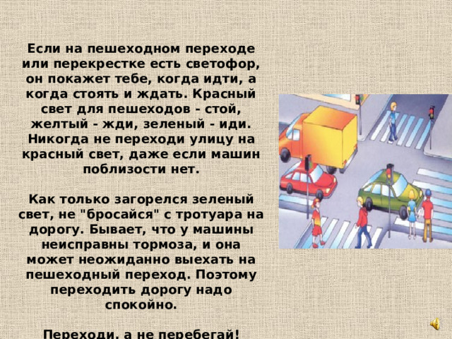 Если на пешеходном переходе или перекрестке есть светофор, он покажет тебе, когда идти, а когда стоять и ждать. Красный свет для пешеходов - стой, желтый - жди, зеленый - иди. Никогда не переходи улицу на красный свет, даже если машин поблизости нет.   Как только загорелся зеленый свет, не 