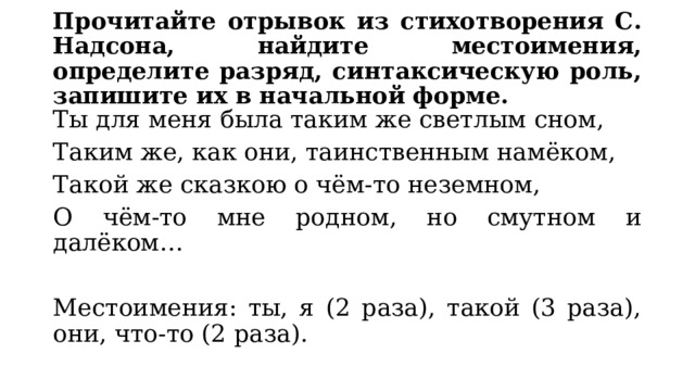 Прочитайте отрывок из стихотворения С. Надсона, найдите местоимения, определите разряд, синтаксическую роль, запишите их в начальной форме. Ты для меня была таким же светлым сном, Таким же, как они, таинственным намёком, Такой же сказкою о чём-то неземном, О чём-то мне родном, но смутном и далёком… Местоимения: ты, я (2 раза), такой (3 раза), они, что-то (2 раза). 