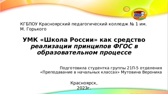КГБПОУ Красноярский педагогический колледж № 1 им. М. Горького УМК «Школа России» как средство реализации принципов ФГОС в образовательном процессе Подготовила студентка группы 21П-5 отделения «Преподавание в начальных классах» Мутовина Вероника Красноярск, 2023г. 