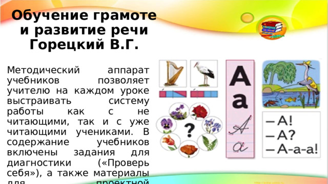 Обучение грамоте и развитие речи Горецкий В.Г. Методический аппарат учебников позволяет учителю на каждом уроке выстраивать систему работы как с не читающими, так и с уже читающими учениками. В содержание учебников включены задания для диагностики («Проверь себя»), а также материалы для проектной деятельности первоклассников. 
