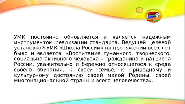 УМК постоянно обновляется и является надёжным инструментом реализации стандарта. Ведущей целевой установкой УМК «Школа России» на протяжении всех лет было и является: «Воспитание гуманного, творческого, социально активного человека – гражданина и патриота России, уважительно и бережно относящегося к среде своего обитания, к своей семье, к природному и культурному достоянию своей малой Родины, своей многонациональной страны и всего человечества». 