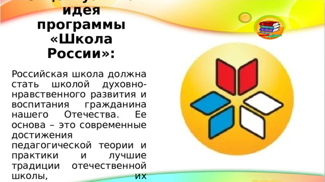 Главная концептуальная идея программы «Школа России»: Российская школа должна стать школой духовно-нравственного развития и воспитания гражданина нашего Отечества. Ее основа – это современные достижения педагогической теории и практики и лучшие традиции отечественной школы, их исключительная ценность и значимость.   