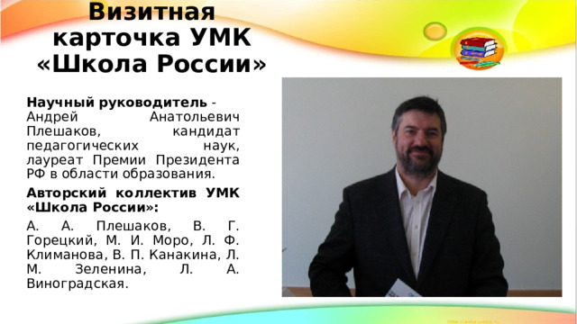 Визитная карточка УМК «Школа России» Научный   руководитель  - Андрей Анатольевич Плешаков, кандидат педагогических наук, лауреат Премии Президента РФ в области образования. Авторский коллектив УМК «Школа России»:   А. А. Плешаков, В. Г. Горецкий, М. И. Моро, Л. Ф. Климанова, В. П. Канакина, Л. М. Зеленина, Л. А. Виноградская. 