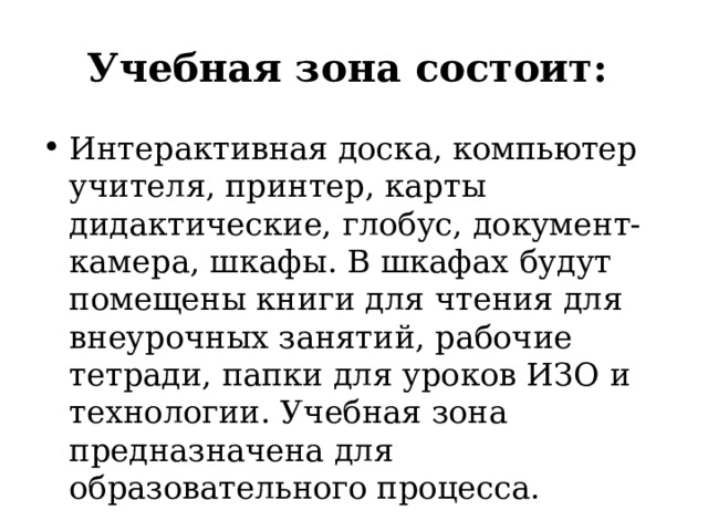 Учебная зона состоит: Интерактивная доска, компьютер учителя, принтер, карты дидактические, глобус, документ-камера, шкафы. В шкафах будут помещены книги для чтения для внеурочных занятий, рабочие тетради, папки для уроков ИЗО и технологии. Учебная зона предназначена для образовательного процесса. 