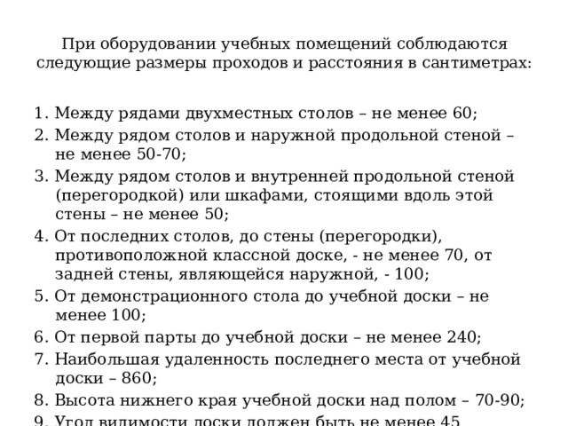 При оборудовании учебных помещений соблюдаются следующие размеры проходов и расстояния в сантиметрах:   1. Между рядами двухместных столов – не менее 60; 2. Между рядом столов и наружной продольной стеной – не менее 50-70; 3. Между рядом столов и внутренней продольной стеной (перегородкой) или шкафами, стоящими вдоль этой стены – не менее 50; 4. От последних столов, до стены (перегородки), противоположной классной доске, - не менее 70, от задней стены, являющейся наружной, - 100; 5. От демонстрационного стола до учебной доски – не менее 100; 6. От первой парты до учебной доски – не менее 240; 7. Наибольшая удаленность последнего места от учебной доски – 860; 8. Высота нижнего края учебной доски над полом – 70-90; 9. Угол видимости доски должен быть не менее 45 градусов. 