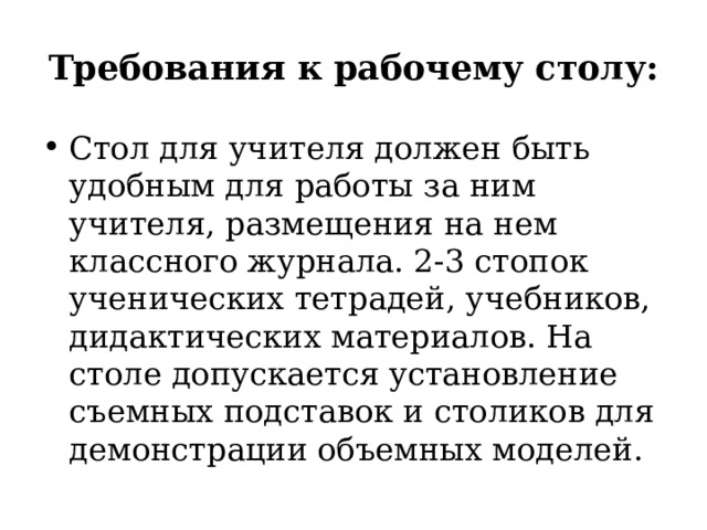 Требования к рабочему столу: Стол для учителя должен быть удобным для работы за ним учителя, размещения на нем классного журнала. 2-3 стопок ученических тетрадей, учебников, дидактических материалов. На столе допускается установление съемных подставок и столиков для демонстрации объемных моделей. 