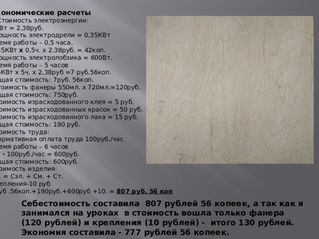 Экономические расчеты 1.Стоимость электроэнергии: 1КВт = 2,38руб. Мощность электродрели = 0,35КВт Время работы – 0,5 часа. 0,35КВт  x  0,5ч. x 2,38руб. = 42коп. Мощность электролобзика = 600Вт. Время работы – 5 часов 0,6КВт х   5ч. х   2,38руб =7 руб.56коп. Общая стоимость: 7руб. 56коп. Стоимость фанеры 550мл. x 720мл.=120руб. Общая стоимость: 750руб. Стоимость израсходованного клея = 5 руб. Стоимость израсходованных красок = 50 руб. Стоимость израсходованного лака = 15 руб. Общая стоимость: 190 руб. Стоимость труда: Нормативная оплата труда 100руб./час Время работы – 6 часов 6ч.  ·  100руб./час = 600руб. Общая стоимость: 600руб. Стоимость изделия: Си. = Сэл. + См. + Ст. Крепления-10 руб 7руб .56коп.+190руб.+600руб +10. =  807 руб. 56 коп  Себестоимость составила 797 рублей ,а так как я занимался на уроках в стоимость вошла только фанера 120 рублей и крепления 10 рублей итого 130 рублей. Себестоимость составила 807 рублей 56 копеек, а так как я занимался на уроках в стоимость вошла только фанера (120 рублей) и крепления (10 рублей) - итого 130 рублей. Экономия составила - 777 рублей 56 копеек.  