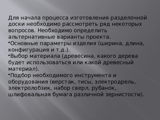 Для начала процесса изготовления разделочной доски необходимо рассмотреть ряд некоторых вопросов. Необходимо определить альтернативные варианты проекта. Основные параметры изделия (ширина, длина, конфигурация и т.д.). Выбор материала (древесина, какого дерева будет использоваться или какой древесный материал). Подбор необходимого инструмента и оборудования (верстак, тисы, электродрель, электролобзик, набор сверл, рубанок, шлифовальная бумага различной зернистости). 