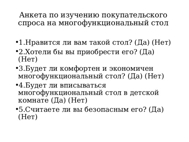 Анкета по изучению покупательского спроса на многофункциональный стол 1.Нравится ли вам такой стол? (Да) (Нет) 2.Хотели бы вы приобрести его? (Да) (Нет) 3.Будет ли комфортен и экономичен многофункциональный стол? (Да) (Нет) 4.Будет ли вписываться многофункциональный стол в детской комнате (Да) (Нет) 5.Считаете ли вы безопасным его? (Да) (Нет) 