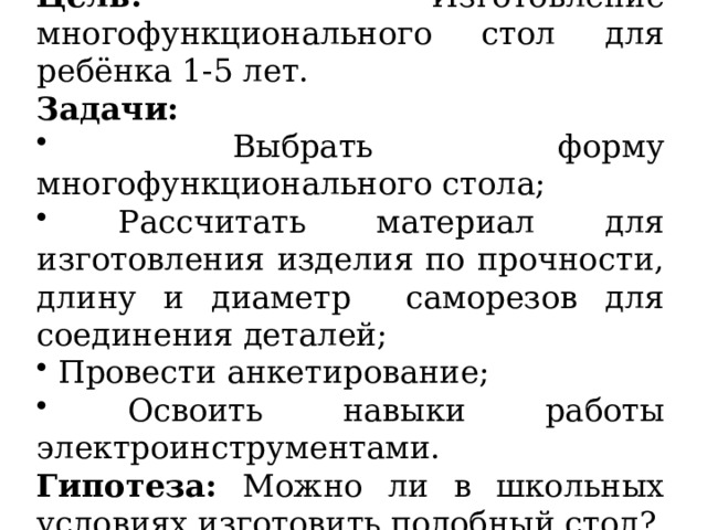 Цель: Изготовление многофункционального стол для ребёнка 1-5 лет. Задачи:  Выбрать форму многофункционального стола;  Рассчитать материал для изготовления изделия по прочности, длину и диаметр саморезов для соединения деталей;  Провести анкетирование;  Освоить навыки работы электроинструментами. Гипотеза: Можно ли в школьных условиях изготовить подобный стол? 