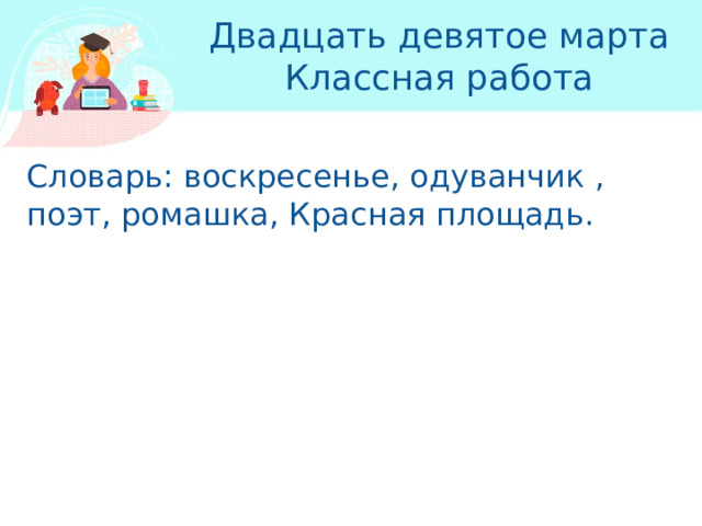 Двадцать девятое марта  Классная работа Словарь: воскресенье, одуванчик , поэт, ромашка, Красная площадь. 