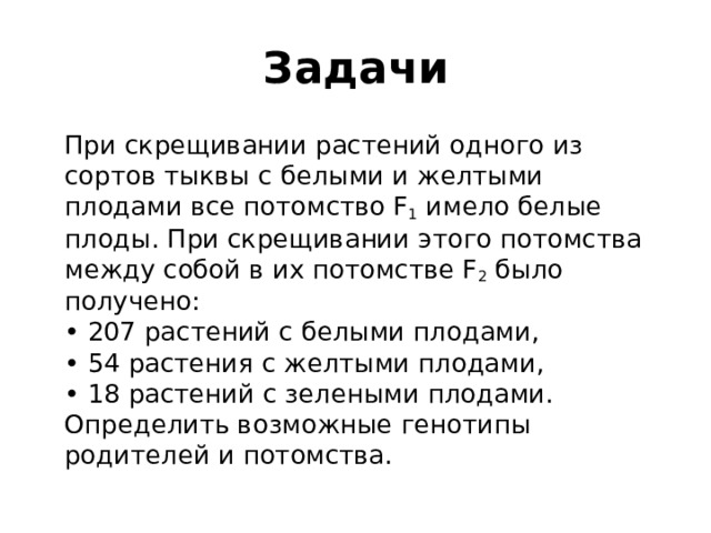 Задачи  При скрещивании растений одного из сортов тыквы с белыми и желтыми плодами все потомство F 1  имело белые плоды. При скрещивании этого потомства между собой в их потомстве F 2  было получено:  • 207 растений с белыми плодами,  • 54 растения с желтыми плодами,  • 18 растений с зелеными плодами.  Определить возможные генотипы родителей и потомства. 