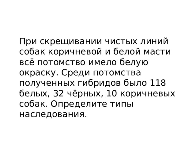  При скрещивании чистых линий собак коричневой и белой масти всё потомство имело белую окраску. Среди потомства полученных гибридов было 118 белых, 32 чёрных, 10 коричневых собак. Определите типы наследования. 