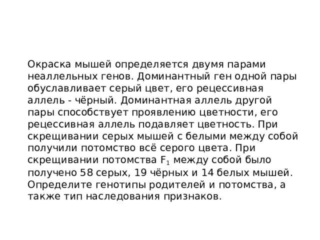  Окраска мышей определяется двумя парами неаллельных генов. Доминантный ген одной пары обуславливает серый цвет, его рецессивная аллель - чёрный. Доминантная аллель другой пары способствует проявлению цветности, его рецессивная аллель подавляет цветность. При скрещивании серых мышей с белыми между собой получили потомство всё серого цвета. При скрещивании потомства F 1  между собой было получено 58 серых, 19 чёрных и 14 белых мышей. Определите генотипы родителей и потомства, а также тип наследования признаков. 