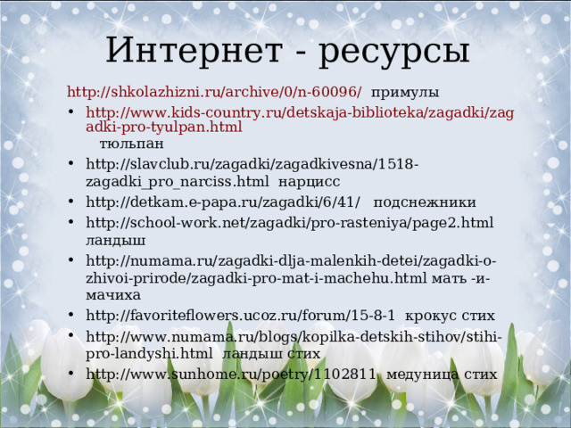 Интернет - ресурсы http://shkolazhizni.ru/archive/0/n-60096/ примулы http://www.kids-country.ru/detskaja-biblioteka/zagadki/zagadki-pro-tyulpan.html тюльпан http://slavclub.ru/zagadki/zagadkivesna/1518-zagadki_pro_narciss.html нарцисс http://detkam.e-papa.ru/zagadki/6/41/ подснежники http://school-work.net/zagadki/pro-rasteniya/page2.html ландыш http://numama.ru/zagadki-dlja-malenkih-detei/zagadki-o-zhivoi-prirode/zagadki-pro-mat-i-machehu.html мать -и- мачиха http://favoriteflowers.ucoz.ru/forum/15-8-1 крокус стих http://www.numama.ru/blogs/kopilka-detskih-stihov/stihi-pro-landyshi.html ландыш стих http://www.sunhome.ru/poetry/1102811 медуница стих 