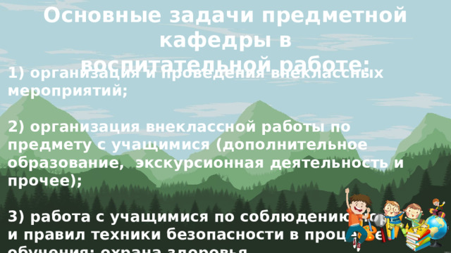 Основные задачи предметной кафедры в воспитательной работе: 1) организация и проведения внеклассных мероприятий;  2) организация внеклассной работы по предмету с учащимися (дополнительное образование, экскурсионная деятельность и прочее);  3) работа с учащимися по соблюдению норм и правил техники безопасности в процессе обучения; охрана здоровья. 