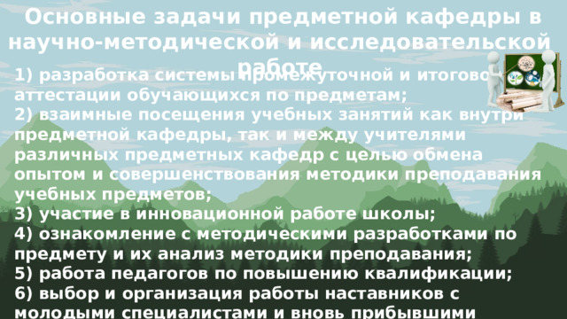 Основные задачи предметной кафедры в научно-методической и исследовательской работе 1) разработка системы промежуточной и итоговой аттестации обучающихся по предметам; 2) взаимные посещения учебных занятий как внутри предметной кафедры, так и между учителями различных предметных кафедр с целью обмена опытом и совершенствования методики преподавания учебных предметов; 3) участие в инновационной работе школы; 4) ознакомление с методическими разработками по предмету и их анализ методики преподавания; 5) работа педагогов по повышению квалификации; 6) выбор и организация работы наставников с молодыми специалистами и вновь прибывшими учителями.  