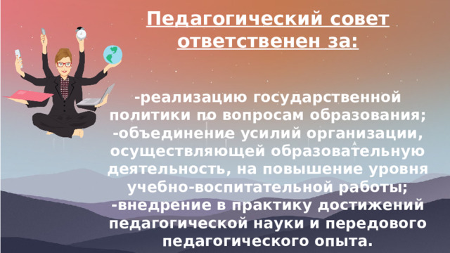 Педагогический совет ответственен за:   -реализацию государственной политики по вопросам образования; -объединение усилий организации, осуществляющей образовательную деятельность, на повышение уровня учебно-воспитательной работы; -внедрение в практику достижений педагогической науки и передового педагогического опыта. 