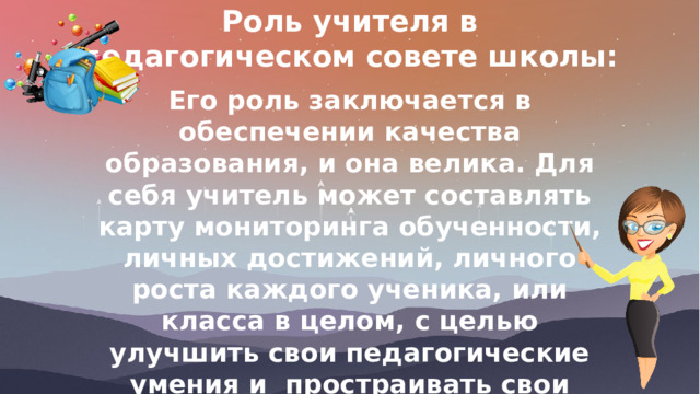 Роль учителя в педагогическом совете школы: Его роль заключается в обеспечении качества образования, и она велика. Для себя учитель может составлять карту мониторинга обученности, личных достижений, личного роста каждого ученика, или класса в целом, с целью улучшить свои педагогические умения и простраивать свои занятия так, чтобы они влияли на качество знаний учащихся 