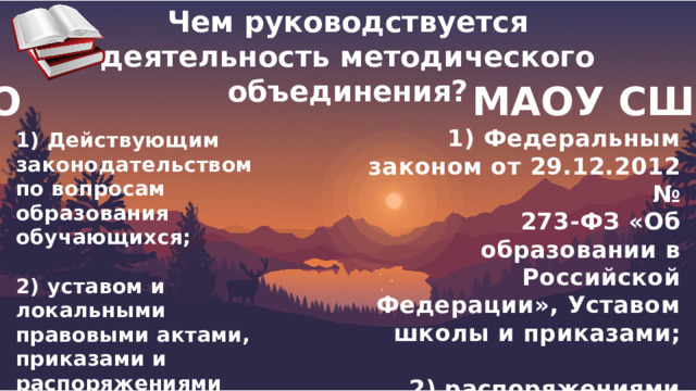 Чем руководствуется деятельность методического объединения?  МО МАОУ СШ№6 1) Федеральным законом от 29.12.2012 № 273-ФЗ «Об образовании в Российской Федерации», Уставом школы и приказами;  2) распоряжениями директора школы, локальными актами, настоящим Положением 1) Действующим законодательством по вопросам образования обучающихся;  2) уставом и локальными правовыми актами, приказами и распоряжениями руководителя ОО. 