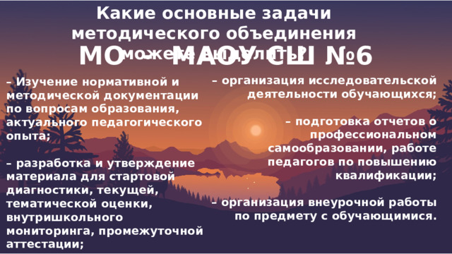 Какие основные задачи методического объединения можете выделить?  МО - МАОУ СШ №6  – Изучение нормативной и методической документации по вопросам образования, актуального педагогического опыта;  – разработка и утверждение материала для стартовой диагностики, текущей, тематической оценки, внутришкольного мониторинга, промежуточной аттестации;  – участие в разработке структуры портфолио ученика и учителя. – организация исследовательской деятельности обучающихся;  – подготовка отчетов о профессиональном самообразовании, работе педагогов по повышению квалификации;  – организация внеурочной работы по предмету с обучающимися. 