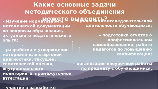 Какие основные задачи методического объединения можете выделить?   – Изучение нормативной и методической документации по вопросам образования, актуального педагогического опыта;  – разработка и утверждение материала для стартовой диагностики, текущей, тематической оценки, внутришкольного мониторинга, промежуточной аттестации;  – участие в разработке структуры портфолио ученика и учителя. – организация исследовательской деятельности обучающихся;  – подготовка отчетов о профессиональном самообразовании, работе педагогов по повышению квалификации;  – организация внеурочной работы по предмету с обучающимися. 