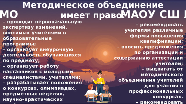  Методическое объединение имеет право:  МО МАОУ СШ №6 – проводит первоначальную экспертизу изменений, вносимых учителями в образовательные программы; – организует внеурочную деятельность обучающихся по предмету; – организует работу наставников с молодыми специалистами, учителями; – разрабатывает положения о конкурсах, олимпиадах, предметных неделях, научно-практических конференциях и организует их проведение. – рекомендовать учителям различные формы повышения квалификации; – вносить предложения по организации и содержанию аттестации учителей; – выдвигать от методического объединения учителей для участия в профессиональных конкурсах. – рекомендовать учителей для повышения квалификации или для аттестации. 