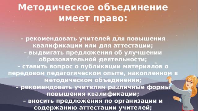  Методическое объединение имеет право:  – рекомендовать учителей для повышения квалификации или для аттестации; – выдвигать предложения об улучшении образовательной деятельности; – ставить вопрос о публикации материалов о передовом педагогическом опыте, накопленном в методическом объединении; – рекомендовать учителям различные формы повышения квалификации; – вносить предложения по организации и содержанию аттестации учителей; – выдвигать от методического объединения учителей для участия в профессиональных конкурсах. 