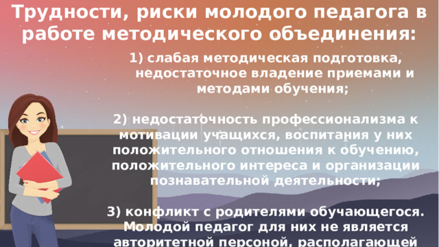 Трудности, риски молодого педагога в работе методического объединения: слабая методическая подготовка, недостаточное владение приемами и методами обучения;  2) недостаточность профессионализма к мотивации учащихся, воспитания у них положительного отношения к обучению, положительного интереса и организации познавательной деятельности;  3) конфликт с родителями обучающегося. Молодой педагог для них не является авторитетной персоной, располагающей способностями к воспитанию и обучению их детей. 