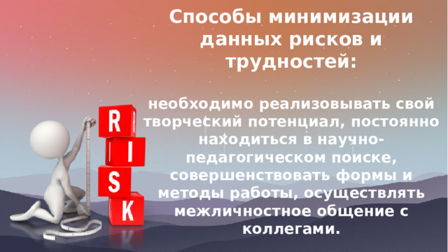 Способы минимизации данных рисков и трудностей:  необходимо реализовывать свой творческий потенциал, постоянно находиться в научно-педагогическом поиске, совершенствовать формы и методы работы, осуществлять межличностное общение с коллегами. 