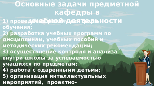 Основные задачи предметной кафедры в учебной деятельности 1) проведение различных форм обучения; 2) разработка учебных программ по дисциплинам, учебных пособий и методических рекомендаций; 3) осуществление контроля и анализа внутри школы за успеваемостью учащихся по предметам; 4) работа с одарёнными детьми; 5) организация интеллектуальных мероприятий, проектно-исследовательской деятельности; 6) совершенствование системы подготовки учащихся к итоговой аттестации. 