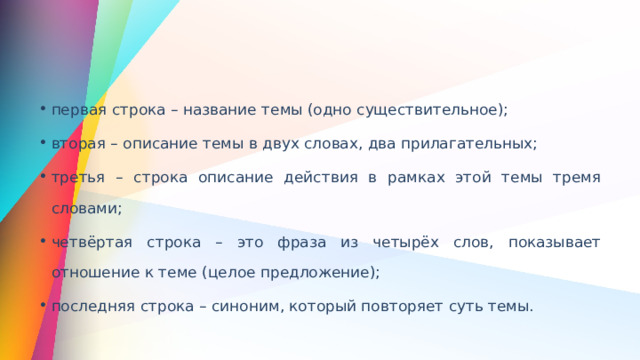 первая строка – название темы (одно существительное); вторая – описание темы в двух словах, два прилагательных; третья – строка описание действия в рамках этой темы тремя словами; четвёртая строка – это фраза из четырёх слов, показывает отношение к теме (целое предложение); последняя строка – синоним, который повторяет суть темы. 