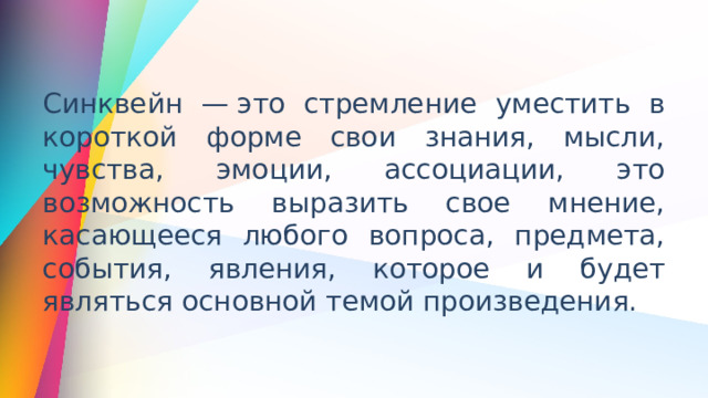 Синквейн — это стремление уместить в короткой форме свои знания, мысли, чувства, эмоции, ассоциации, это возможность выразить свое мнение, касающееся любого вопроса, предмета, события, явления, которое и будет являться основной темой произведения.  