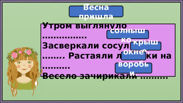 Дополни Весна пришла Утром выглянуло ……………. Засверкали сосульки на …….. Растаяли льдинки на ………. Весело зачирикали ………. солнышко. крыше. окне. воробьи. 
