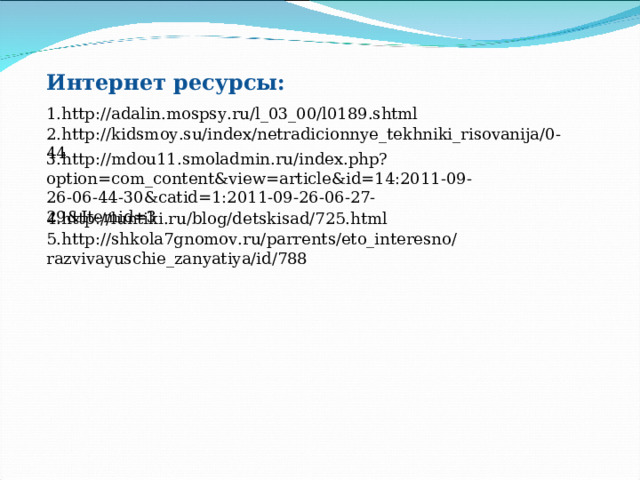 Интернет ресурсы: 1. http://adalin.mospsy.ru/l_03_00/l0189.shtml 2. http://kidsmoy.su/index/netradicionnye_tekhniki_risovanija/0-44 3. http://mdou11.smoladmin.ru/index.php?option=com_content&view=article&id=14:2011-09-26-06-44-30&catid=1:2011-09-26-06-27-29&Itemid=3 4. http://luntiki.ru/blog/detskisad/725.html 5. http://shkola7gnomov.ru/parrents/eto_interesno/razvivayuschie_zanyatiya/id/788 