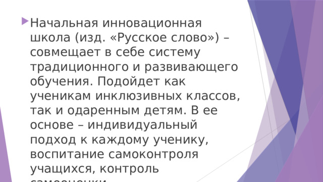 Начальная инновационная школа (изд. «Русское слово») – совмещает в себе систему традиционного и развивающего обучения. Подойдет как ученикам инклюзивных классов, так и одаренным детям. В ее основе – индивидуальный подход к каждому ученику, воспитание самоконтроля учащихся, контроль самооценки. 