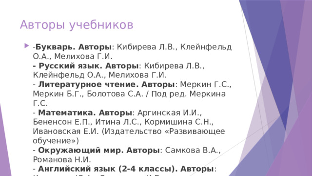 Авторы учебников - Букварь. Авторы : Кибирева Л.В., Клейнфельд О.А., Мелихова Г.И.  - Русский язык. Авторы : Кибирева Л.В., Клейнфельд О.А., Мелихова Г.И.  - Литературное чтение. Авторы : Меркин Г.С., Меркин Б.Г., Болотова С.А. / Под ред. Меркина Г.С.  - Математика. Авторы : Аргинская И.И., Бененсон Е.П., Итина Л.С., Кормишина С.Н., Ивановская Е.И. (Издательство «Развивающее обучение»)  - Окружающий мир. Авторы : Самкова В.А., Романова Н.И.  - Английский язык (2-4 классы). Авторы : Комарова Ю.А., Ларионова И.В 