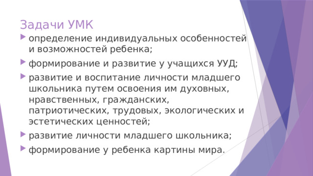 Задачи УМК определение индивидуальных особенностей и возможностей ребенка; формирование и развитие у учащихся УУД; развитие и воспитание личности младшего школьника путем освоения им духовных, нравственных, гражданских, патриотических, трудовых, экологических и эстетических ценностей; развитие личности младшего школьника; формирование у ребенка картины мира. 