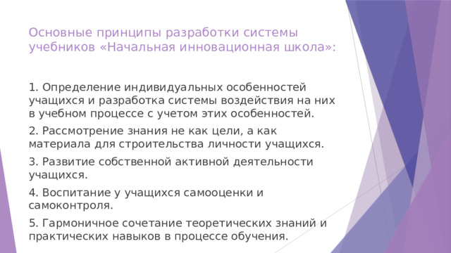 Основные принципы разработки системы учебников «Начальная инновационная школа»:   1. Определение индивидуальных особенностей учащихся и разработка системы воздействия на них в учебном процессе с учетом этих особенностей. 2. Рассмотрение знания не как цели, а как материала для строительства личности учащихся. 3. Развитие собственной активной деятельности учащихся. 4. Воспитание у учащихся самооценки и самоконтроля. 5. Гармоничное сочетание теоретических знаний и практических навыков в процессе обучения. 