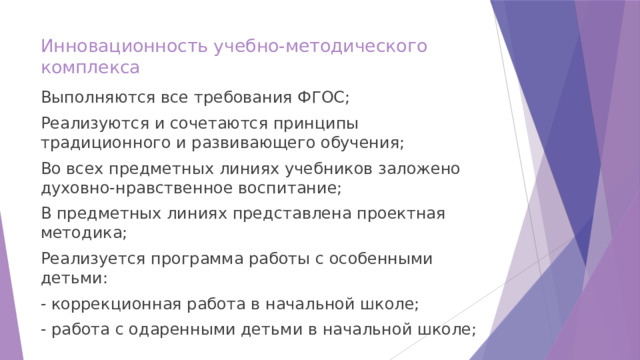 Инновационность учебно-методического комплекса   Выполняются все требования ФГОС; Реализуются и сочетаются принципы традиционного и развивающего обучения; Во всех предметных линиях учебников заложено духовно-нравственное воспитание; В предметных линиях представлена проектная методика; Реализуется программа работы с особенными детьми: - коррекционная работа в начальной школе; - работа с одаренными детьми в начальной школе; 