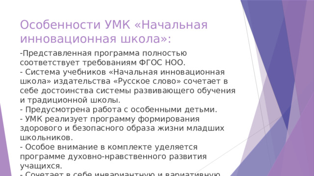 Особенности УМК «Начальная инновационная школа»: -Представленная программа полностью соответствует требованиям ФГОС НОО.  - Система учебников «Начальная инновационная школа» издательства «Русское слово» сочетает в себе достоинства системы развивающего обучения и традиционной школы.  - Предусмотрена работа с особенными детьми.  - УМК реализует программу формирования здорового и безопасного образа жизни младших школьников.  - Особое внимание в комплекте уделяется программе духовно-нравственного развития учащихся.  - Сочетает в себе инвариантную и вариативную часть образовательного процесса. 