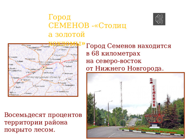 Город СЕМЕНОВ -«Столица золотой  хохломы » Город Семенов находится в 68 километрах на северо-восток от Нижнего Новгорода. Восемьдесят процентов территории района покрыто лесом. 