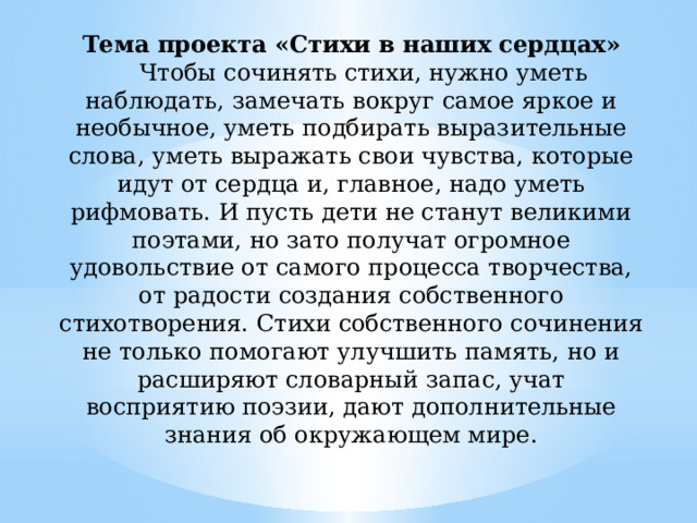 Тема проекта «Стихи в наших сердцах»   Чтобы сочинять стихи, нужно уметь наблюдать, замечать вокруг самое яркое и необычное, уметь подбирать выразительные слова, уметь выражать свои чувства, которые идут от сердца и, главное, надо уметь рифмовать. И пусть дети не станут великими поэтами, но зато получат огромное удовольствие от самого процесса творчества, от радости создания собственного стихотворения. Стихи собственного сочинения не только помогают улучшить память, но и расширяют словарный запас, учат восприятию поэзии, дают дополнительные знания об окружающем мире.   