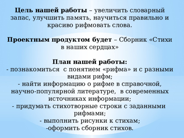 Цель нашей работы – увеличить словарный запас, улучшить память, научиться правильно и красиво рифмовать слова.   Проектным продуктом будет – Сборник «Стихи в наших сердцах»   План нашей работы:  - познакомиться с понятием «рифма» и с разными видами рифм;  - найти информацию о рифме в справочной, научно-популярной литературе, в современных источниках информации;  - придумать стихотворные строки с заданными рифмами;  - выполнить рисунки к стихам;  -оформить сборник стихов.   Тип проекта: ТВОРЧЕСКИЙ   